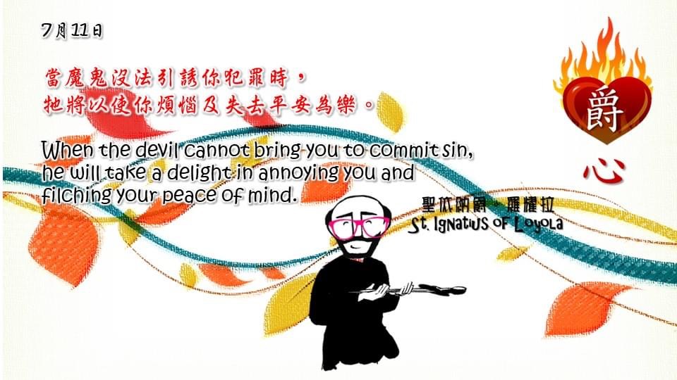 當魔鬼沒法引誘你犯罪時，
牠將以使你煩惱及失去平安為樂。

When the devil cannot bring you to commit sin, he will take a delight in annoying you and filching your peace of mind.

Adapted from Thoughts of St. Ignatius Loyola for Every Day of the Year
Art by Colegio Mateus Ricci 利瑪竇學校