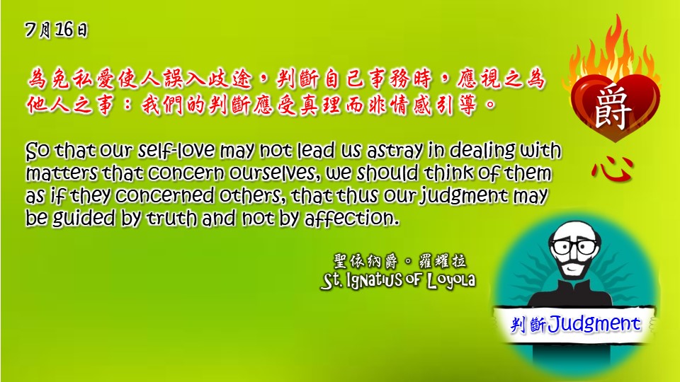 為免私愛使人誤入歧途，判斷自己事務時，應視之為他人之事：我們的判斷應受真理而非情感引導。

So that our self-love may not lead us astray in dealing with matters that concern ourselves, we should think of them as if they concerned others, that thus our judgment may be guided by truth and not by affection.

Adapted from Thoughts of St. Ignatius Loyola for Every Day of the Year

Art by Colegio Mateus Ricci 利瑪竇學校