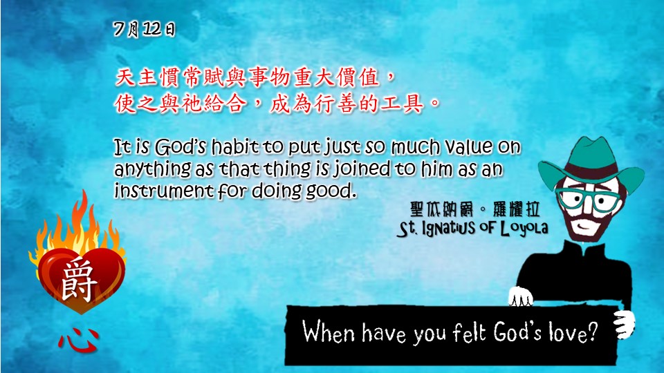天主慣常賦與事物重大價值，
使之與祂給合，成為行善的工具。
It is God’s habit to put just so much value on anything as that thing is joined to him as an instrument for doing good.

Adapted from Thoughts of St. Ignatius Loyola for Every Day of the Year
Art by Colegio Mateus Ricci 利瑪竇學校