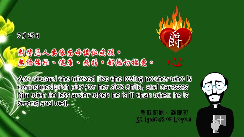 爵思日常┃7月15日

對待惡人要像慈母憐恤病孩，

無論強壯、健康、病弱，都熱切撫愛。

Act toward the wicked like the loving mother who is tormented with pity for her sick child, and caresses him with no less ardor when he is ill than when he is strong and well.

Adapted from Thoughts of St. Ignatius Loyola for Every Day of the Year

Art by Colegio Mateus Ricci 利瑪竇學校