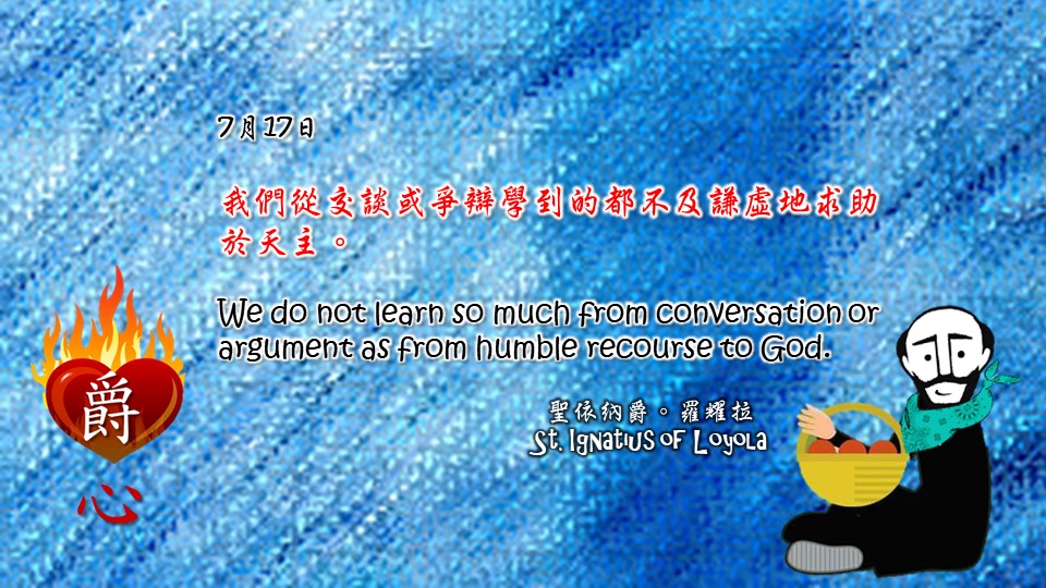我們從交談或爭辯學到的都不及謙虛地求助於天主。

We do not learn so much from conversation or argument as from humble recourse to God.

Adapted from Thoughts of St. Ignatius Loyola for Every Day of the Year
Art by Colegio Mateus Ricci 利瑪竇學校