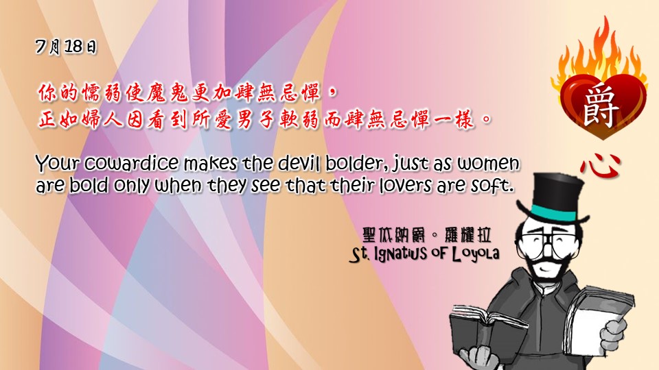 你的懦弱使魔鬼更加肆無忌憚，
正如婦人因看到所愛男子軟弱而肆無忌憚一樣。

Your cowardice makes the devil bolder, just as women are bold only when they see that their lovers are soft.

Adapted from Thoughts of St. Ignatius Loyola for Every Day of the Year
Art by Colegio Mateus Ricci 利瑪竇學校