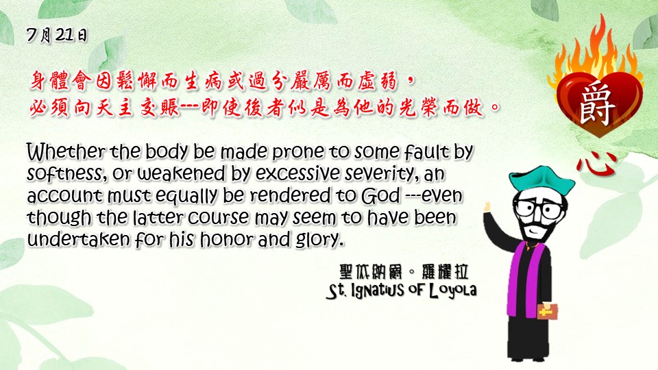 身體會因鬆懈而生病或過分嚴厲而虛弱，
必須向天主交賬---即使後者似是為他的光榮而做。

Whether the body be made prone to some fault by softness, or weakened by excessive severity, an account must equally be rendered to God ---even though the latter course may seem to have been undertaken for his honor and glory.

Adapted from Thoughts of St. Ignatius Loyola for Every Day of the Year
Art by Colegio Mateus Ricci 利瑪竇學校