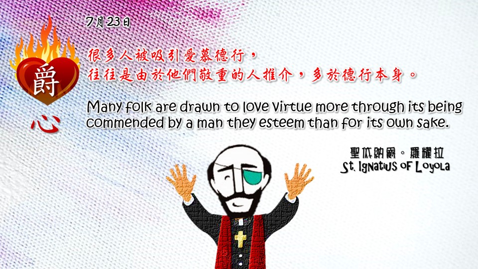 很多人被吸引愛慕德行，
往往是由於他們敬重的人推介，多於德行本身。

Many folk are drawn to love virtue more through its being commended by a man they esteem than for its own sake.

Adapted from Thoughts of St. Ignatius Loyola for Every Day of the Year
Art by Colegio Mateus Ricci 利瑪竇學校