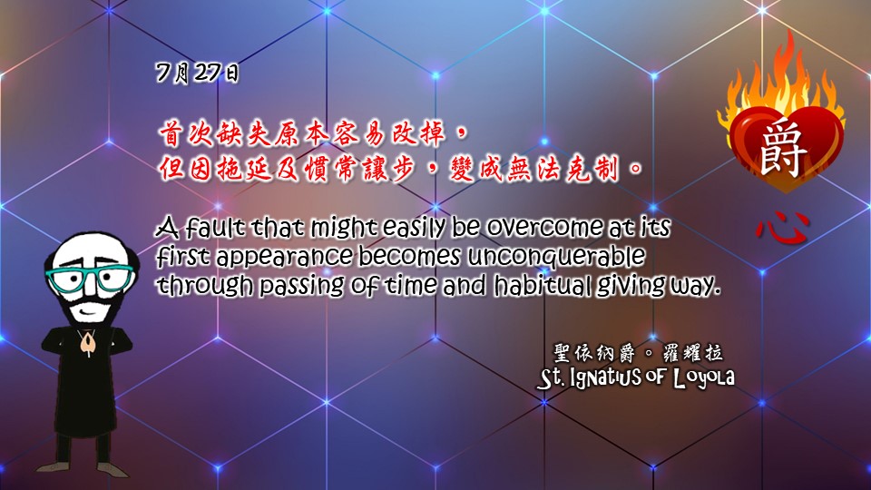 首次缺失原本容易改掉，
但因拖延及慣常讓步，變成無法克制。

A fault that might easily be overcome at its first appearance becomes unconquerable through passing of time and habitual giving way.


Adapted from Thoughts of St. Ignatius Loyola for Every Day of the Year
Art by Colegio Mateus Ricci 利瑪竇學校