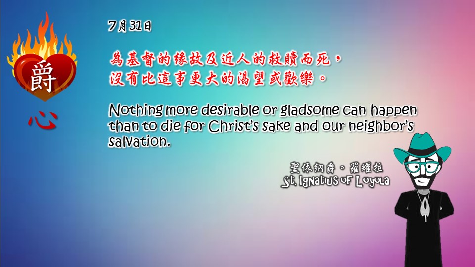 為基督的緣故及近人的救贖而死，
沒有比這事更大的渴望或歡樂。

Nothing more desirable or gladsome can happen than to die for Christ’s sake and our neighbor’s salvation.

Adapted from Thoughts of St. Ignatius Loyola for Every Day of the Year
Art by Colegio Mateus Ricci 利瑪竇學校