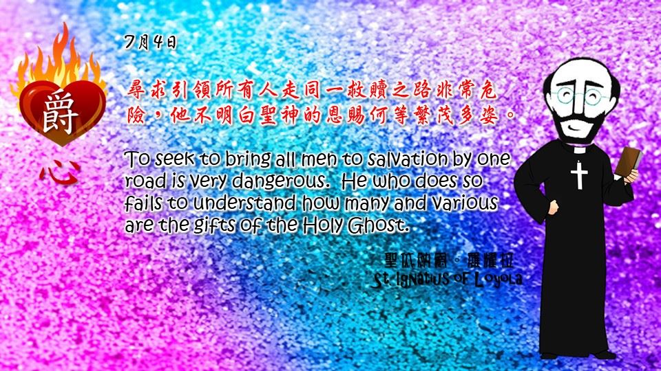 尋求引領所有人走同一救贖之路非常危險，他不明白聖神的恩賜何等繁茂多姿。
To seek to bring all men to salvation by one road is very dangerous. He who does so fails to understand how many and various are the gifts of the Holy Ghost.

Adapted from Thoughts of St. Ignatius Loyola for Every Day of the Year
Art by Colegio Mateus Ricci 利瑪竇學校