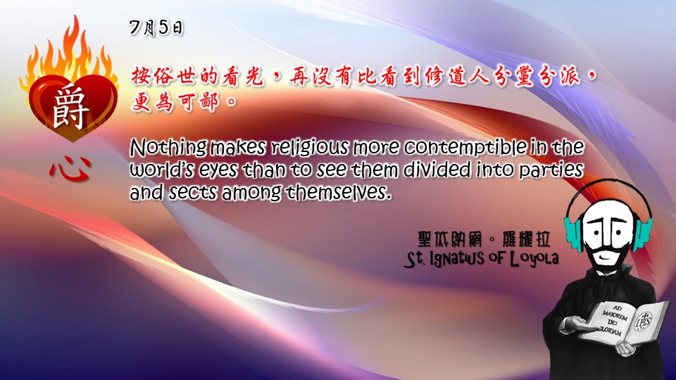按俗世的看光，再沒有比看到修道人分黨分派，更為可鄙。

Nothing makes religious more contemptible in the world’s eyes than to see them divided into parties and sects among themselves.

Adapted from Thoughts of St. Ignatius Loyola for Every Day of the Year
Art by Colegio Mateus Ricci 利瑪竇學校