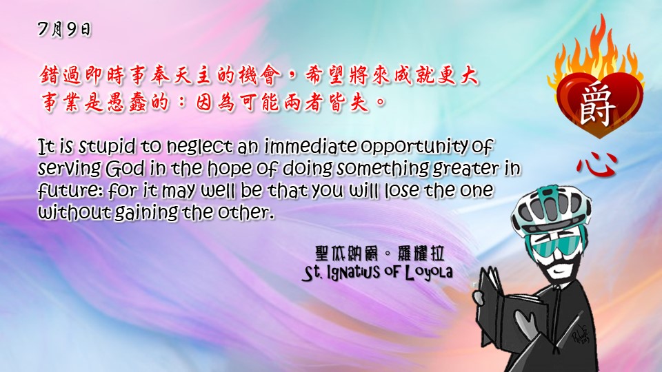錯過即時事奉天主的機會，希望將來成就更大
事業是愚蠢的：因為可能兩者皆失。

It is stupid to neglect an immediate opportunity of serving God in the hope of doing something greater in future: for it may well be that you will lose the one without gaining the other.

Adapted from Thoughts of St. Ignatius Loyola for Every Day of the Year
Art by Colegio Mateus Ricci 利瑪竇學校