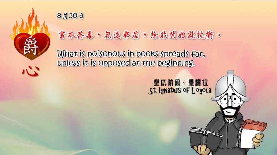 書本荼毒，無遠弗屆，除非開始就抗衡。

What is poisonous in books spreads far,
unless it is opposed at the beginning.

Adapted from Thoughts of St. Ignatius Loyola for Every Day of the Year
Art by Colegio Mateus Ricci 利瑪竇學校
