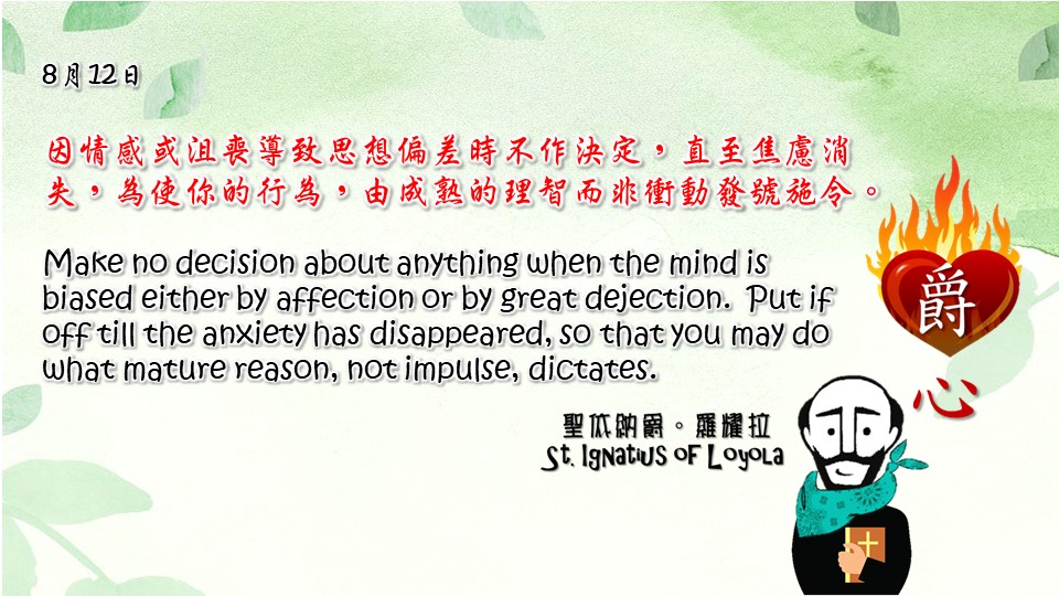 因情感或沮喪導致思想偏差時不作決定，直至焦慮消失，為使你的行為，由成熟的理智而非衝動發號施令。

Make no decision about anything when the mind is biased either by affection or by great dejection. Put if off till the anxiety has disappeared, so that you may do what mature reason, not impulse, dictates.

Adapted from Thoughts of St. Ignatius Loyola for Every Day of the Year
Art by Colegio Mateus Ricci 利瑪竇學校