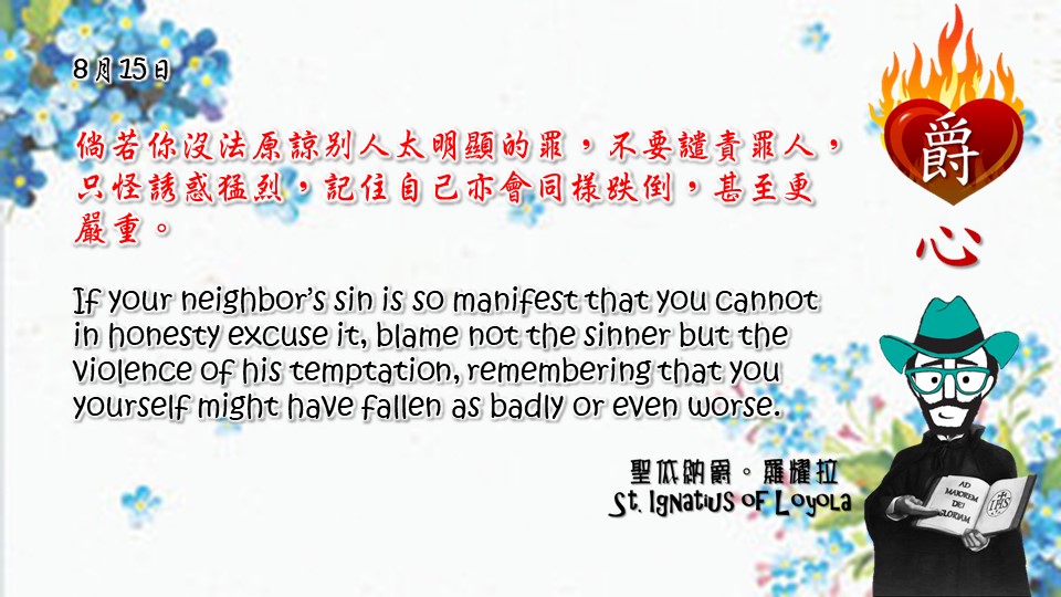 倘若你沒法原諒別人太明顯的罪，不要譴責罪人，只怪誘惑猛烈，記住自己亦會同樣跌倒，甚至更嚴重。

If your neighbor’s sin is so manifest that you cannot in honesty excuse it, blame not the sinner but the violence of his temptation, remembering that you yourself might have fallen as badly or even worse.

Adapted from Thoughts of St. Ignatius Loyola for Every Day of the Year
Art by Colegio Mateus Ricci 利瑪竇學校