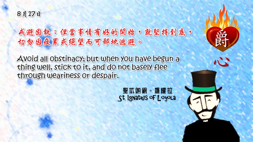 戒避固執；但當事情有好的開始，就堅持到底，切勿因疲累或絕望而可鄙地逃避。

Avoid all obstinacy; but when you have begun a thing well, stick to it, and do not basely flee through weariness or despair.

Adapted from Thoughts of St. Ignatius Loyola for Every Day of the Year
Art by Colegio Mateus Ricci 利瑪竇學校