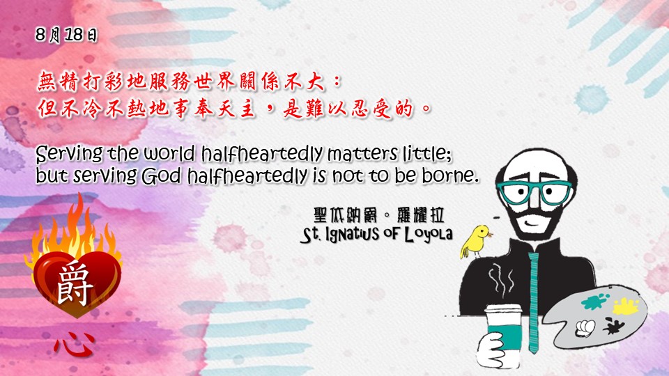 無精打彩地服務世界關係不大：
但不冷不熱地事奉天主，是難以忍受的。

Serving the world halfheartedly matters little; but serving God halfheartedly is not to be borne.

Adapted from Thoughts of St. Ignatius Loyola for Every Day of the Year
Art by Colegio Mateus Ricci 利瑪竇學校