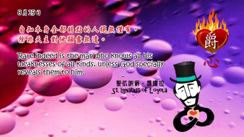 自知本身全部弱點的人絕無僅有，
除非天主對他顯露無遺。

Rare indeed is the man who knows all his weaknesses of all kinds, unless God specially reveals them to him.

Adapted from Thoughts of St. Ignatius Loyola for Every Day of the Year
Art by Colegio Mateus Ricci 利瑪竇學校