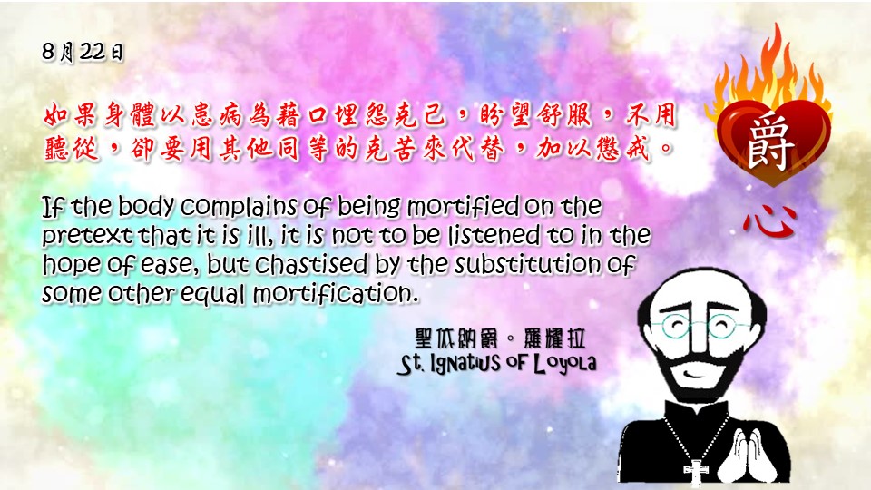 如果身體以患病為藉口埋怨克己，盼望舒服，不用聽從，卻要用其他同等的克苦來代替，加以懲戒。

If the body complains of being mortified on the pretext that it is ill, it is not to be listened to in the hope of ease, but chastised by the substitution of some other equal mortification.

Adapted from Thoughts of St. Ignatius Loyola for Every Day of the Year
Art by Colegio Mateus Ricci 利瑪竇學校