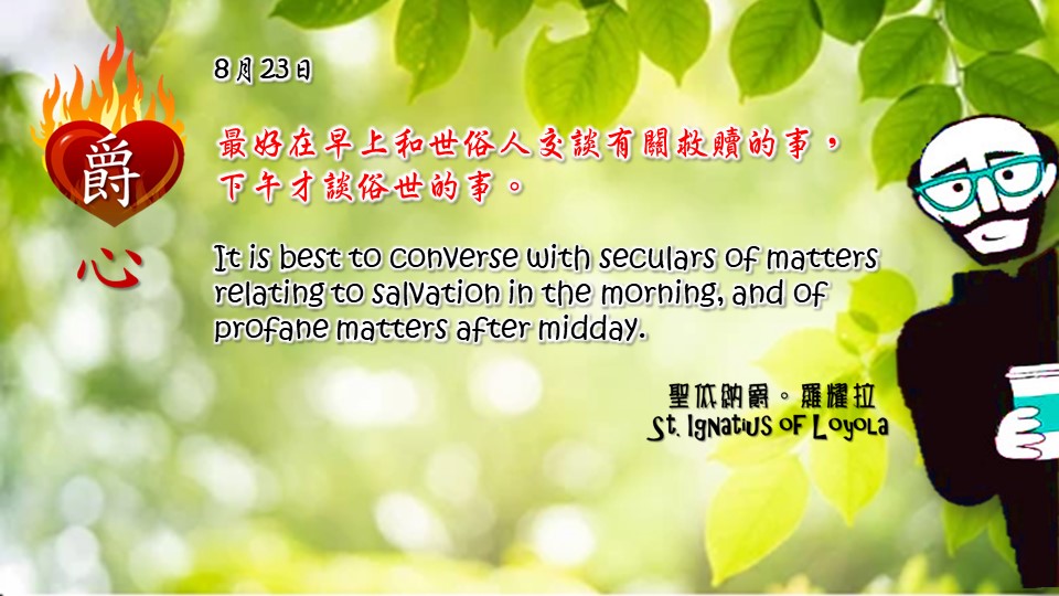 最好在早上和世俗人交談有關救贖的事，
下午才談俗世的事。

It is best to converse with seculars of matters relating to salvation in the morning, and of profane matters after midday.

Adapted from Thoughts of St. Ignatius Loyola for Every Day of the Year
Art by Colegio Mateus Ricci 利瑪竇學校
