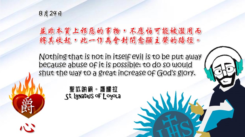 並非本質上邪惡的事物，不應怕可能被濫用而將其收起，此一作為會封閉愈顯主榮的路徑。

Nothing that is not in itself evil is to be put away because abuse of it is possible: to do so would shut the way to a great increase of God’s glory.

Adapted from Thoughts of St. Ignatius Loyola for Every Day of the Year
Art by Colegio Mateus Ricci 利瑪竇學校