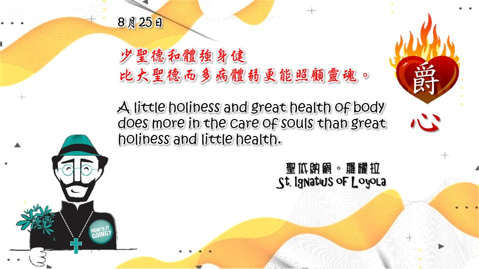 少聖德和體強身健
比大聖德而多病體弱更能照顧靈魂。

A little holiness and great health of body does more in the care of souls than great holiness and little health.

Adapted from Thoughts of St. Ignatius Loyola for Every Day of the Year
Art by Colegio Mateus Ricci 利瑪竇學校
