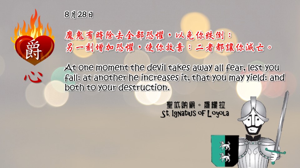 魔鬼有時除去全部恐懼，以免你跌倒：
另一刻增加恐懼，使你放棄：二者都讓你滅亡。

At one moment the devil takes away all fear, lest you fall: at another he increases it, that you may yield: and both to your destruction.

Adapted from Thoughts of St. Ignatius Loyola for Every Day of the Year
Art by Colegio Mateus Ricci 利瑪竇學校