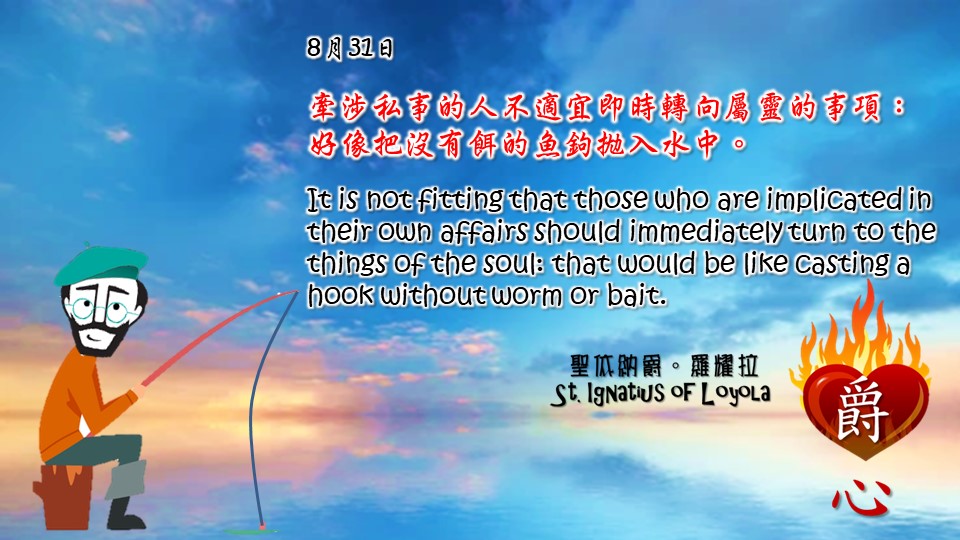 牽涉私事的人不適宜即時轉向屬靈的事項：好像把沒有餌的魚鉤拋入水中。

It is not fitting that those who are implicated in their own affairs should immediately turn to the things of the soul: that would be like casting a hook without worm or bait.

Adapted from Thoughts of St. Ignatius Loyola for Every Day of the Year
Art by Colegio Mateus Ricci 利瑪竇學校