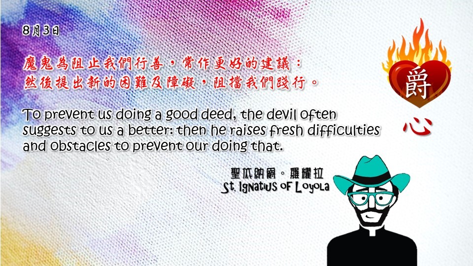 魔鬼為阻止我們行善，常作更好的建議：
然後提出新的困難及障礙，阻擋我們踐行。

To prevent us doing a good deed, the devil often suggests to us a better: then he raises fresh difficulties and obstacles to prevent our doing that.

Adapted from Thoughts of St. Ignatius Loyola for Every Day of the Year
Art by Colegio Mateus Ricci 利瑪竇學校
