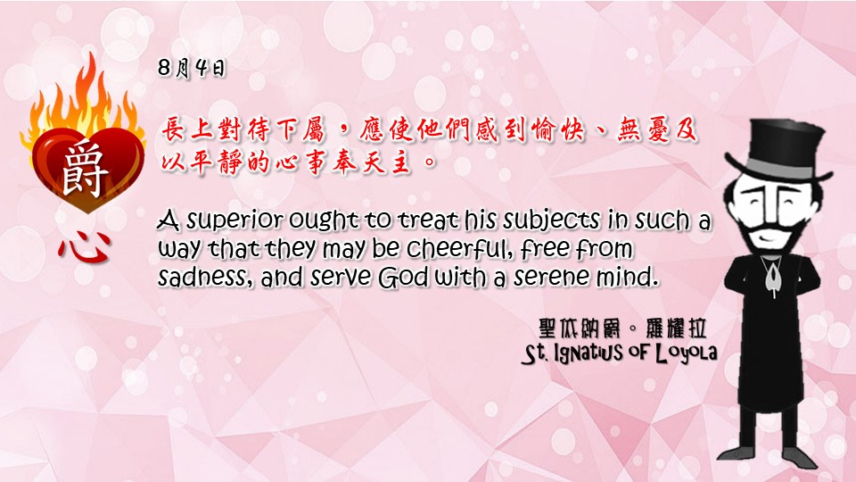 長上對待下屬，應使他們感到愉快、無憂及以平靜的心事奉天主。

A superior ought to treat his subjects in such a way that they may be cheerful, free from sadness, and serve God with a serene mind.

Adapted from Thoughts of St. Ignatius Loyola for Every Day of the Year
Art by Colegio Mateus Ricci 利瑪竇學校