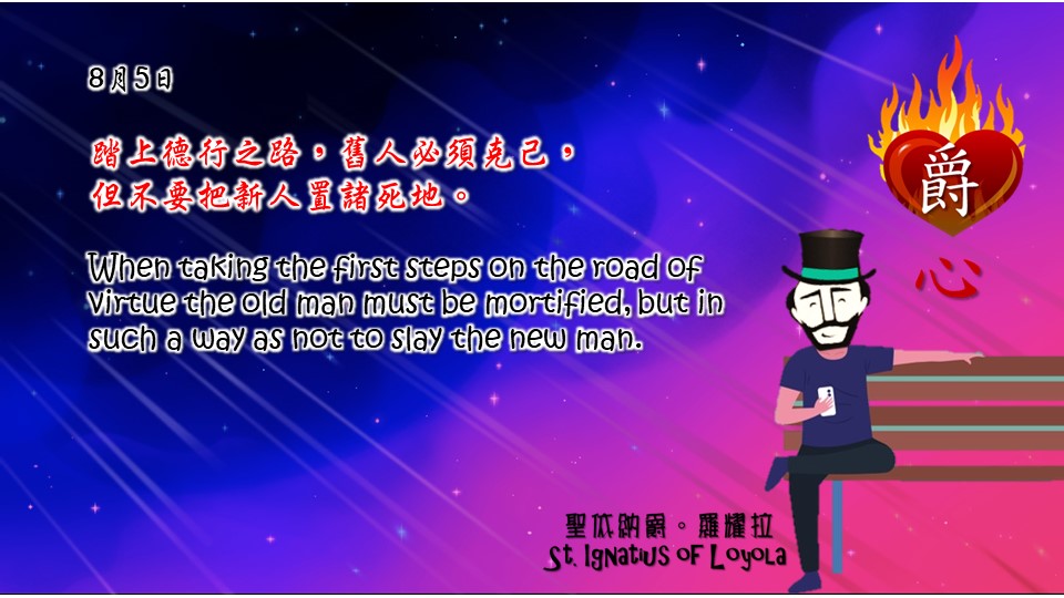 踏上德行之路，舊人必須克己，
但不要把新人置諸死地。

When taking the first steps on the road of virtue the old man must be mortified, but in such a way as not to slay the new man.

Adapted from Thoughts of St. Ignatius Loyola for Every Day of the Year
Art by Colegio Mateus Ricci 利瑪竇學校