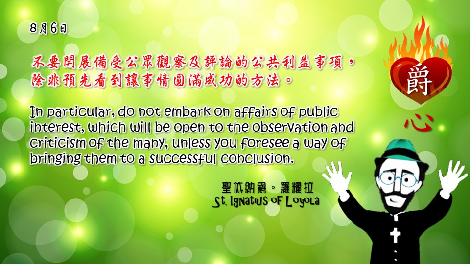 不要開展備受公眾觀察及評論的公共利益事項，除非預先看到讓事情圓滿成功的方法。

In particular, do not embark on affairs of public interest, which will be open to the observation and criticism of the many, unless you foresee a way of bringing them to a successful conclusion.

Adapted from Thoughts of St. Ignatius Loyola for Every Day of the Year
Art by Colegio Mateus Ricci 利瑪竇學校