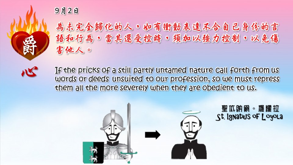 為未完全歸化的人，如有衝動表達不合自己身份的言語和行為，當其還受控時，須加以強力控制，以免傷害他人。 

If the pricks of a still partly untamed nature call forth from us words or deeds unsuited to our profession, so we must repress them all the more severely when they are obedient to us.

Adapted from Thoughts of St. Ignatius Loyola for Every Day of the Year
Art by Colegio Mateus Ricci 利瑪竇學校